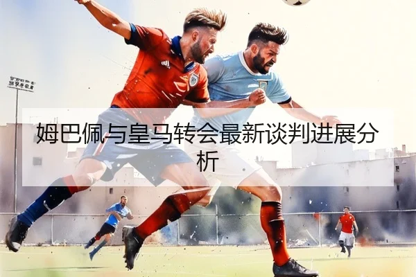 姆巴佩与皇马转会最新谈判进展分析