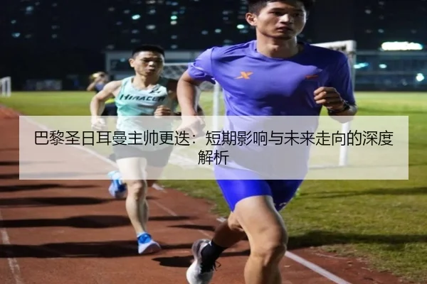 巴黎圣日耳曼主帅更迭:短期影响与未来走向的深度解析